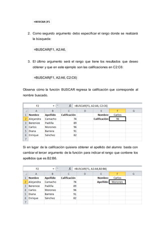 =BUSCAR(F1
2. Como segundo argumento debo especificar el rango donde se realizará
la búsqueda:
=BUSCAR(F1, A2:A6,
3. El último argumento será el rango que tiene los resultados que deseo
obtener y que en este ejemplo son las calificaciones en C2:C6:
=BUSCAR(F1, A2:A6, C2:C6)
Observa cómo la función BUSCAR regresa la calificación que corresponde al
nombre buscado.
Si en lugar de la calificación quisiera obtener el apellido del alumno basta con
cambiar el tercer argumento de la función para indicar el rango que contiene los
apellidos que es B2:B6.
 