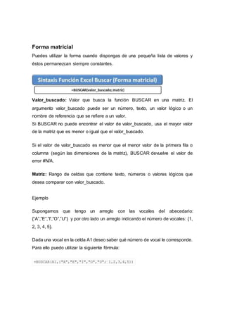 Forma matricial
Puedes utilizar la forma cuando dispongas de una pequeña lista de valores y
éstos permanezcan siempre constantes.
Valor_buscado: Valor que busca la función BUSCAR en una matriz. El
argumento valor_buscado puede ser un número, texto, un valor lógico o un
nombre de referencia que se refiere a un valor.
Si BUSCAR no puede encontrar el valor de valor_buscado, usa el mayor valor
de la matriz que es menor o igual que el valor_buscado.
Si el valor de valor_buscado es menor que el menor valor de la primera fila o
columna (según las dimensiones de la matriz), BUSCAR devuelve el valor de
error #N/A.
Matriz: Rango de celdas que contiene texto, números o valores lógicos que
desea comparar con valor_buscado.
Ejemplo
Supongamos que tengo un arreglo con las vocales del abecedario:
{“A”,”E”,”I”,”O”,”U”} y por otro lado un arreglo indicando el número de vocales: {1,
2, 3, 4, 5}.
Dada una vocal en la celda A1 deseo saber qué número de vocal le corresponde.
Para ello puedo utilizar la siguiente fórmula:
=BUSCAR(A1,{"A","E","I","O","U"; 1,2,3,4,5})
 
