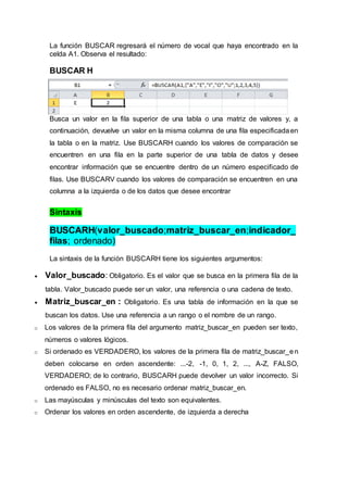 La función BUSCAR regresará el número de vocal que haya encontrado en la
celda A1. Observa el resultado:
BUSCAR H
Busca un valor en la fila superior de una tabla o una matriz de valores y, a
continuación, devuelve un valor en la misma columna de una fila especificadaen
la tabla o en la matriz. Use BUSCARH cuando los valores de comparación se
encuentren en una fila en la parte superior de una tabla de datos y desee
encontrar información que se encuentre dentro de un número especificado de
filas. Use BUSCARV cuando los valores de comparación se encuentren en una
columna a la izquierda o de los datos que desee encontrar
Sintaxis
BUSCARH(valor_buscado;matriz_buscar_en;indicador_
filas; ordenado)
La sintaxis de la función BUSCARH tiene los siguientes argumentos:
 Valor_buscado: Obligatorio. Es el valor que se busca en la primera fila de la
tabla. Valor_buscado puede ser un valor, una referencia o una cadena de texto.
 Matriz_buscar_en : Obligatorio. Es una tabla de información en la que se
buscan los datos. Use una referencia a un rango o el nombre de un rango.
o Los valores de la primera fila del argumento matriz_buscar_en pueden ser texto,
números o valores lógicos.
o Si ordenado es VERDADERO, los valores de la primera fila de matriz_buscar_en
deben colocarse en orden ascendente: ...-2, -1, 0, 1, 2, ..., A-Z, FALSO,
VERDADERO; de lo contrario, BUSCARH puede devolver un valor incorrecto. Si
ordenado es FALSO, no es necesario ordenar matriz_buscar_en.
o Las mayúsculas y minúsculas del texto son equivalentes.
o Ordenar los valores en orden ascendente, de izquierda a derecha
 