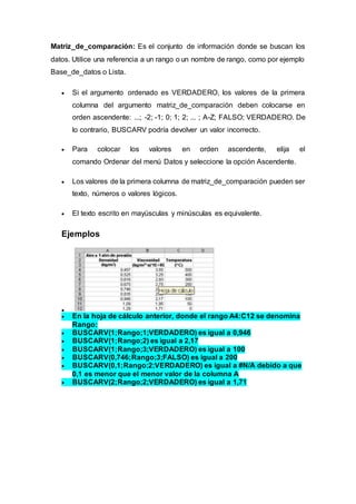 Matriz_de_comparación: Es el conjunto de información donde se buscan los
datos. Utilice una referencia a un rango o un nombre de rango, como por ejemplo
Base_de_datos o Lista.
 Si el argumento ordenado es VERDADERO, los valores de la primera
columna del argumento matriz_de_comparación deben colocarse en
orden ascendente: ...; -2; -1; 0; 1; 2; ... ; A-Z; FALSO; VERDADERO. De
lo contrario, BUSCARV podría devolver un valor incorrecto.
 Para colocar los valores en orden ascendente, elija el
comando Ordenar del menú Datos y seleccione la opción Ascendente.
 Los valores de la primera columna de matriz_de_comparación pueden ser
texto, números o valores lógicos.
 El texto escrito en mayúsculas y minúsculas es equivalente.
Ejemplos

 En la hoja de cálculo anterior, donde el rango A4:C12 se denomina
Rango:
 BUSCARV(1;Rango;1;VERDADERO) es igual a 0,946
 BUSCARV(1;Rango;2) es igual a 2,17
 BUSCARV(1;Rango;3;VERDADERO) es igual a 100
 BUSCARV(0,746;Rango;3;FALSO) es igual a 200
 BUSCARV(0,1;Rango;2;VERDADERO) es igual a #N/A debido a que
0,1 es menor que el menor valor de la columna A
 BUSCARV(2;Rango;2;VERDADERO) es igual a 1,71
 