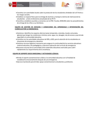  Coordina con autoridades locales sobre la protección de los estudiantes alrededor de la IE frente a
los riesgos sociales.
 Establece un espacio físico para la entrega de alumnos y maneja la nómina de matrícula de los
estudiantes y tiene el directorio actualizado de los PP.FF.
 Coordina y establece acuerdos y convenios con la PNP, Fiscalía, DEMUNA sobre los procedimientos
de entrega de los niños a sus familiares.
EQUIPO DE GESTIÓN DE ESPACIOS Y CONDICIONES DEL APRENDIZAJE E INTERVENCIÓN DEL
CURRICULO POR LA EMERGENCIA:
 Gestiona e identifica los espacios alternos (aulas temporales, viviendas, locales comunales,
iglesias) que tengan las condiciones mínimas como: agua, luz, desagüe, vías de acceso y que brinde
seguridad a la comunidad educativa.
 Coordina con las autoridades educativas de DRE y UGEL para la atención de los estudiantes en
situaciones de emergencia y desastres
 Gestiona recursos logísticos necesarios para asegurar la continuidad de los servicios educativos:
material educativo, kits pedagógicos y ejecuta la aplicación del currículo de emergencia.
 Reconoce recursos de la comunidad como materiales educativos esenciales para cubrir
rápidamente los requerimientos de la enseñanza.
EQUIPO DE SOPORTE SOCIO EMOCIONAL Y ACTIVIDADES LÚDICAS:
 Brinda el soporte socioemocional y lúdico a la comunidad educativa con la finalidad de
restablecerlo emocionalmente después de una emergencia.
 Ejecuta el protocolo para brindar apoyo socioemocional a estudiantes y profesores.
 