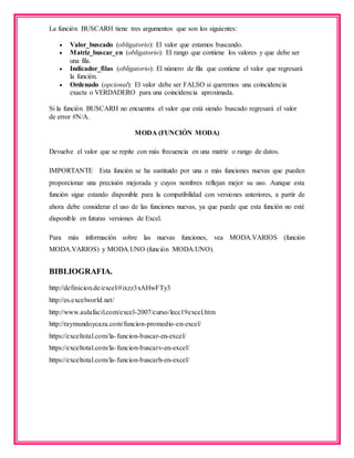 La función BUSCARH tiene tres argumentos que son los siguientes:
 Valor_buscado (obligatorio): El valor que estamos buscando.
 Matriz_buscar_en (obligatorio): El rango que contiene los valores y que debe ser
una fila.
 Indicador_filas (obligatorio): El número de fila que contiene el valor que regresará
la función.
 Ordenado (opcional): El valor debe ser FALSO si queremos una coincidencia
exacta o VERDADERO para una coincidencia aproximada.
Si la función BUSCARH no encuentra el valor que está siendo buscado regresará el valor
de error #N/A.
MODA (FUNCIÓN MODA)
Devuelve el valor que se repite con más frecuencia en una matriz o rango de datos.
IMPORTANTE Esta función se ha sustituido por una o más funciones nuevas que pueden
proporcionar una precisión mejorada y cuyos nombres reflejan mejor su uso. Aunque esta
función sigue estando disponible para la compatibilidad con versiones anteriores, a partir de
ahora debe considerar el uso de las funciones nuevas, ya que puede que esta función no esté
disponible en futuras versiones de Excel.
Para más información sobre las nuevas funciones, vea MODA.VARIOS (función
MODA.VARIOS) y MODA.UNO (función MODA.UNO).
BIBLIOGRAFIA.
http://definicion.de/excel/#ixzz3xAHwFTy3
http://es.excelworld.net/
http://www.aulafacil.com/excel-2007/curso/lecc19excel.htm
http://raymundoycaza.com/funcion-promedio-en-excel/
https://exceltotal.com/la-funcion-buscar-en-excel/
https://exceltotal.com/la-funcion-buscarv-en-excel/
https://exceltotal.com/la-funcion-buscarh-en-excel/
 