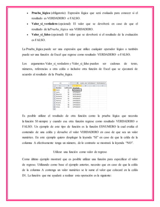  Prueba_lógica (obligatorio): Expresión lógica que será evaluada para conocer si el
resultado es VERDADERO o FALSO.
 Valor_si_verdadero (opcional): El valor que se devolverá en caso de que el
resultado de laPrueba_lógica sea VERDADERO.
 Valor_si_falso (opcional): El valor que se devolverá si el resultado de la evaluación
es FALSO.
La Prueba_lógica puede ser una expresión que utilice cualquier operador lógico o también
puede ser una función de Excel que regrese como resultado VERDADERO o FALSO.
Los argumentos Valor_si_verdadero y Valor_si_falso pueden ser cadenas de texto,
números, referencias a otra celda o inclusive otra función de Excel que se ejecutará de
acuerdo al resultado de la Prueba_lógica.
Es posible utilizar el resultado de otra función como la prueba lógica que necesita
la función SI siempre y cuando esa otra función regrese como resultado VERDADERO o
FALSO. Un ejemplo de este tipo de función es la función ESNUMERO la cual evalúa el
contenido de una celda y devuelve el valor VERDADERO en caso de que sea un valor
numérico. En este ejemplo quiero desplegar la leyenda “SI” en caso de que la celda de la
columna A efectivamente tenga un número, de lo contrario se mostrará la leyenda “NO”.
Utilizar una función como valor de regreso
Como último ejemplo mostraré que es posible utilizar una función para especificar el valor
de regreso. Utilizando como base el ejemplo anterior, necesito que en caso de que la celda
de la columna A contenga un valor numérico se le sume el valor que colocaré en la celda
D1. La función que me ayudará a realizar esta operación es la siguiente:
 