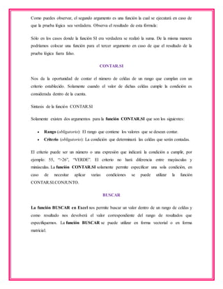 Como puedes observar, el segundo argumento es una función la cual se ejecutará en caso de
que la prueba lógica sea verdadera. Observa el resultado de esta fórmula:
Sólo en los casos donde la función SI era verdadera se realizó la suma. De la misma manera
podríamos colocar una función para el tercer argumento en caso de que el resultado de la
prueba lógica fuera falso.
CONTAR.SI
Nos da la oportunidad de contar el número de celdas de un rango que cumplan con un
criterio establecido. Solamente cuando el valor de dichas celdas cumple la condición es
considerada dentro de la cuenta.
Sintaxis de la función CONTAR.SI
Solamente existen dos argumentos para la función CONTAR.SI que son los siguientes:
 Rango (obligatorio): El rango que contiene los valores que se desean contar.
 Criterio (obligatorio): La condición que determinará las celdas que serán contadas.
El criterio puede ser un número o una expresión que indicará la condición a cumplir, por
ejemplo: 55, “>26”, “VERDE”. El criterio no hará diferencia entre mayúsculas y
minúsculas. La función CONTAR.SI solamente permite especificar una sola condición, en
caso de necesitar aplicar varias condiciones se puede utilizar la función
CONTAR.SI.CONJUNTO.
BUSCAR
La función BUSCAR en Excel nos permite buscar un valor dentro de un rango de celdas y
como resultado nos devolverá el valor correspondiente del rango de resultados que
especifiquemos. La función BUSCAR se puede utilizar en forma vectorial o en forma
matricial.
 