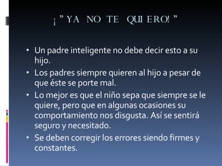¡”YA NO TE QUIERO!” Un padre inteligente no debe decir esto a su hijo. Los padres siempre quieren al hijo a pesar de que éste se porte mal. Lo mejor es que el niño sepa que siempre se le quiere, pero que en algunas ocasiones su comportamiento nos disgusta. Así se sentirá seguro y necesitado. Se deben corregir los errores siendo firmes y constantes. 