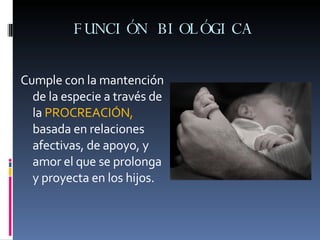 FUNCIÓN BIOLÓGICA  Cumple con la mantención de la especie a través de la  PROCREACIÓN,  basada en relaciones afectivas, de apoyo, y amor el que se prolonga y proyecta en los hijos. 