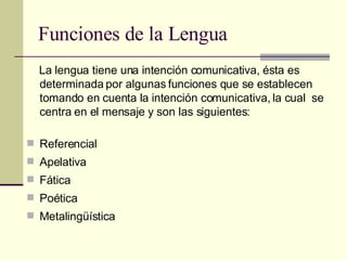 Funciones de la Lengua La lengua tiene una intención comunicativa, ésta es determinada por algunas funciones que se establecen tomando en cuenta la intención comunicativa, la cual  se centra en el mensaje y son las siguientes: Referencial Apelativa Fática Poética Metalingüística 