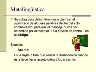 Metalingüística Se utiliza para definir términos o clarificar el significado de algunas palabras dentro del acto comunicativo, para que el mensaje pueda ser entendido por el receptor. Ésta función se centra  en el  código . Ejemplo:   Acento : Es la rayita o tilde que señala la sílaba tónica cuando ésta debe llevar acento ortográfico o escrito. 