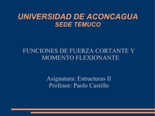 UNIVERSIDAD DE ACONCAGUA SEDE TEMUCO FUNCIONES DE FUERZA CORTANTE Y MOMENTO FLEXIONANTE Asignatura: Estructuras II Profesor: Paolo Castillo 