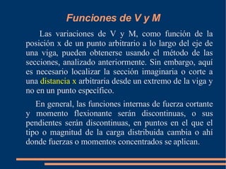 Funciones de V y M Las variaciones de V y M, como función de la posición x de un punto arbitrario a lo largo del eje de una viga, pueden obtenerse usando el método de las secciones, analizado anteriormente. Sin embargo, aquí es necesario localizar la sección imaginaria o corte a una  distancia x  arbitraria desde un extremo de la viga y no en un punto específico. En general, las funciones internas de fuerza cortante y momento flexionante serán discontinuas, o sus pendientes serán discontinuas, en puntos en el que el tipo o magnitud de la carga distribuida cambia o ahí donde fuerzas o momentos concentrados se aplican. 