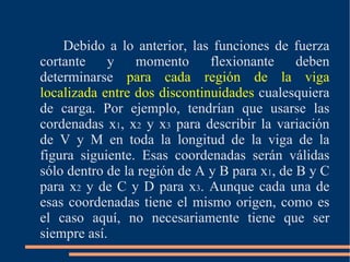 Debido a lo anterior, las funciones de fuerza cortante y momento flexionante deben determinarse  para cada región de la viga localizada entre dos discontinuidades  cualesquiera de carga. Por ejemplo, tendrían que usarse las cordenadas x 1 , x 2  y x 3  para describir la variación de V y M en toda la longitud de la viga de la figura siguiente. Esas coordenadas serán válidas sólo dentro de la región de A y B para x 1 , de B y C para x 2  y de C y D para x 3 . Aunque cada una de esas coordenadas tiene el mismo origen, como es el caso aquí, no necesariamente tiene que ser siempre así.  