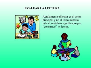 EVALUAR LA LECTURA Actulamente el lector es el actor principal y no el texto interesa más el sentido o significado que “construye”  el lector. 