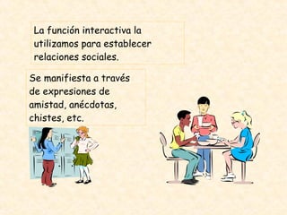 La función interactiva la utilizamos para establecer relaciones sociales. Se manifiesta a través de expresiones de amistad, anécdotas, chistes, etc.  