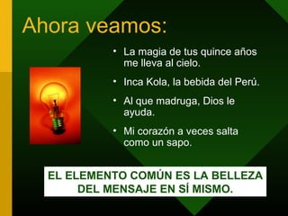 Ahora veamos:
• La magia de tus quince años
me lleva al cielo.
• Inca Kola, la bebida del Perú.
• Al que madruga, Dios le
ayuda.
• Mi corazón a veces salta
como un sapo.
EL ELEMENTO COMÚN ES LA BELLEZA
DEL MENSAJE EN SÍ MISMO.
 
