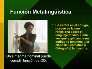Función Metalingüística
• Se centra en el código,
porque es la que
reflexiona sobre el
lenguaje mismo. Cada
vez que explicamos un
código (o tenemos una
clase de Gramática u
Ortografía) la usamos.
Un sintagma nominal puede
cumplir función de OD.
 