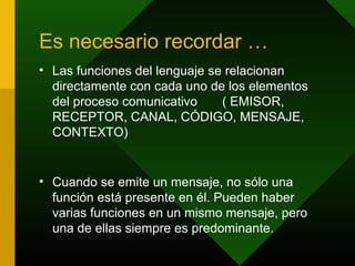 Es necesario recordar …
• Las funciones del lenguaje se relacionan
directamente con cada uno de los elementos
del proceso comunicativo ( EMISOR,
RECEPTOR, CANAL, CÓDIGO, MENSAJE,
CONTEXTO)
• Cuando se emite un mensaje, no sólo una
función está presente en él. Pueden haber
varias funciones en un mismo mensaje, pero
una de ellas siempre es predominante.
 