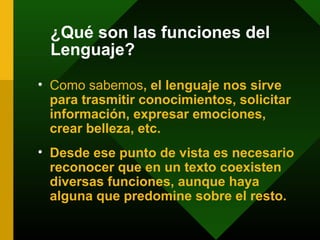 ¿Qué son las funciones del
Lenguaje?
• Como sabemos, el lenguaje nos sirve
para trasmitir conocimientos, solicitar
información, expresar emociones,
crear belleza, etc.
• Desde ese punto de vista es necesario
reconocer que en un texto coexisten
diversas funciones, aunque haya
alguna que predomine sobre el resto.
 