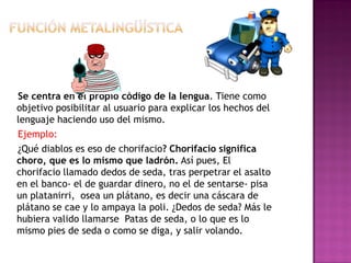 Se centra en el propio código de la lengua. Tiene como
objetivo posibilitar al usuario para explicar los hechos del
lenguaje haciendo uso del mismo.
Ejemplo:
¿Qué diablos es eso de chorifacio? Chorifacio significa
choro, que es lo mismo que ladrón. Así pues, El
chorifacio llamado dedos de seda, tras perpetrar el asalto
en el banco- el de guardar dinero, no el de sentarse- pisa
un platanirri, osea un plátano, es decir una cáscara de
plátano se cae y lo ampaya la poli. ¿Dedos de seda? Más le
hubiera valido llamarse Patas de seda, o lo que es lo
mismo pies de seda o como se diga, y salir volando.
 