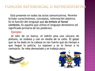 Está presente en todos los actos comunicativos. Permite
brindar conocimientos, conceptos, información objetiva.
Es la función del lenguaje que da énfasis al factor
contexto. Es aquella que utiliza el lenguaje denotativo (el
significado primario de las palabras).
Ejemplo:
Al salir de un banco, el ladrón pisa una cáscara de
plátano, se resbala y cae en medio de la calle. El golpe
que se ha dado en la cabeza es tan fuerte que da tiempo a
que llegue la policía. Lo esposan y se lo llevan a la
comisaría. Se roba demasiado y se trabaja poco.
 