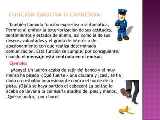 También llamada función expresiva o sintomática.
Permite al emisor la exteriorización de sus actitudes,
sentimientos y estados de ánimo, así como la de sus
deseos, voluntades y el grado de interés o de
apasionamiento con que realiza determinada
comunicación. Esta función se cumple, por consiguiente,
cuando el mensaje está centrado en el emisor.
Ejemplo:
¡Manya! Un ladrón acaba de salir del banco y el muy
menso ha pisado -¡Qué fuerte!- una cáscara y ¡zas!, se ha
dado un resbalón impresionante contra el borde de la
pista. ¡Ojalá se haya partido el cabezón! La poli se lo
acaba de llevar a la comisaría atadito de pies y manos.
¡Qué se pudra, por choro!
 