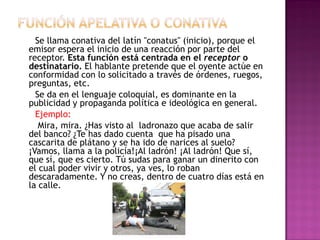Se llama conativa del latín "conatus" (inicio), porque el
emisor espera el inicio de una reacción por parte del
receptor. Esta función está centrada en el receptor o
destinatario. El hablante pretende que el oyente actúe en
conformidad con lo solicitado a través de órdenes, ruegos,
preguntas, etc.
Se da en el lenguaje coloquial, es dominante en la
publicidad y propaganda política e ideológica en general.
Ejemplo:
Mira, mira. ¿Has visto al ladronazo que acaba de salir
del banco? ¿Te has dado cuenta que ha pisado una
cascarita de plátano y se ha ido de narices al suelo?
¡Vamos, llama a la policía!¡Al ladrón! ¡Al ladrón! Que sí,
que sí, que es cierto. Tú sudas para ganar un dinerito con
el cual poder vivir y otros, ya ves, lo roban
descaradamente. Y no creas, dentro de cuatro días está en
la calle.
 