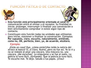  Esta función está principalmente orientada al canal de
comunicación entre el emisor y el receptor. Su finalidad es
iniciar, prolongar, interrumpir o finalizar una conversación o
bien sencillamente comprobar si existe algún tipo de
contacto.
 Constituyen esta función todas las unidades que utilizamos
para iniciar, mantener o finalizar la conversación. Ejemplos:
Por supuesto, claro, escucho, naturalmente, entiendo,
como no, OK, perfecto, bien, ya, de acuerdo, etcétera.
Ejemplo:
¿Estás en casa? Oye, ¿cómo estás?¿Has leído la noticia del
atraco al banco? Sí…sí claro. Bueno…pero no fue así. Yo lo vi y
no se resbaló al pisar una cáscara. Una máscara no, una
cáscara. ¿Me escuchas? Lo empujaron y se fue al suelo. La
policía lo tuvo fácil…(Gritando). Que la policía lo tuvo fácil.
Te escucho mal. Te dejo. Saluda a tus papás. ¡Chau!
 