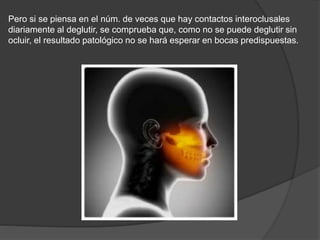 Pero si se piensa en el núm. de veces que hay contactos interoclusales
diariamente al deglutir, se comprueba que, como no se puede deglutir sin
ocluir, el resultado patológico no se hará esperar en bocas predispuestas.
 