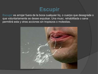 Escupir
Escupir es arrojar fuera de la boca cualquier líq. o cuerpo que desagrade o
que voluntariamente se desee expulsar. Una musc. rehabilitada o sana
permitirá esta y otras acciones sin tropiezos o molestias.
 
