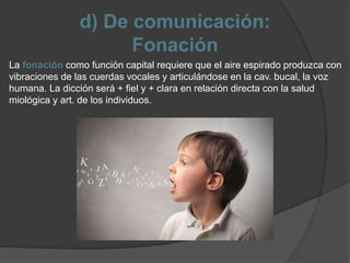 d) De comunicación:
Fonación
La fonación como función capital requiere que el aire espirado produzca con
vibraciones de las cuerdas vocales y articulándose en la cav. bucal, la voz
humana. La dicción será + fiel y + clara en relación directa con la salud
miológica y art. de los individuos.
 