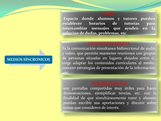 MEDIOS SÍNCRONICOS
CHAT
Espacio donde alumnos y tutores pueden
establecer horarios de tutorías para
intercambiar mensajes que ayuden en la
solución de dudas, problemas, etc.
VIDEOCONFERENCIA
Es la comunicación simultanea bidireccional de audio
y video, que permite mantener reuniones con grupos
de personas situadas en lugares alejados entre si.
exige adaptar los contenidos curriculares al medio,
conocer estrategias de presentación de la información
,etc.
PIZARRA DIGITAL
son pantallas compartidas muy útiles para hacer
demostraciones, ejemplificar teorías, etc. con la
finalidad de que simultáneamente tutor y alumno
puedan escribir sus aportaciones y discutir sobre
temas que consideren de interés.
 