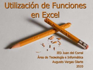 Utilización de Funciones en Excel IED Juan del Corral Área de Tecnología e Informática Augusto Vargas Olarte 2010 