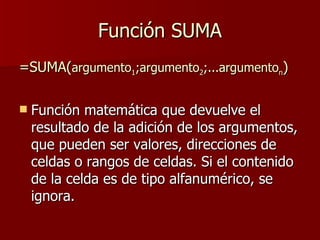 Función SUMA =SUMA( argumento 1 ;argumento 2 ;...argumento n ) Función matemática que devuelve el resultado de la adición de los argumentos, que pueden ser valores, direcciones de celdas o rangos de celdas. Si el contenido de la celda es de tipo alfanumérico, se ignora. 