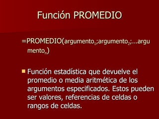 Función PROMEDIO =PROMEDIO( argumento 1 ;argumento 2 ;...argumento n ) Función estadística que devuelve el promedio o media aritmética de los argumentos especificados. Estos pueden ser valores, referencias de celdas o rangos de celdas.  