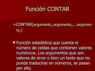 Función CONTAR =CONTAR( argumento 1 ;argumento 2 ;...argumento n ) Función estadística que cuenta el número de celdas que contienen valores numéricos. Los argumentos que son valores de error o bien un texto que no puede traducirse en números, se pasan por alto. 