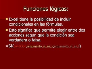 Funciones lógicas: Excel tiene la posibilidad de incluir condicionales en las fórmulas. Esto significa que permite elegir entre dos acciones según que la condición sea verdadera o falsa. =SI( condición ; argumento_si_es_v ; argumento_si_es_f ) 