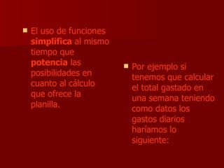 El uso de funciones  simplifica  al mismo tiempo que  potencia  las posibilidades en cuanto al cálculo que ofrece la planilla. Por ejemplo si tenemos que calcular el total gastado en una semana teniendo como datos los gastos diarios haríamos lo siguiente: 