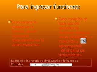 Para ingresar funciones: Si se conoce la sintaxis de la función, puede ingresarse manualmente en la celda respectiva. Caso contrario se hará uso del asistente de funciones desde el menú INSERTAR --> FUNCIÓN o seleccionando  de la barra de herramientas. La función ingresada se visualizará en la barra de fórmulas: 