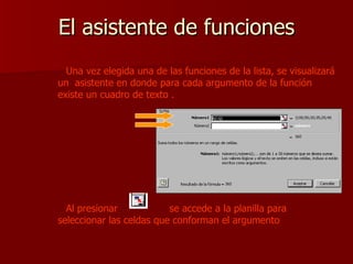 El asistente de funciones Una vez elegida una de las funciones de la lista, se visualizará un  asistente en donde para cada argumento de la función existe un cuadro de texto . Al presionar  se accede a la planilla para seleccionar las celdas que conforman el argumento 