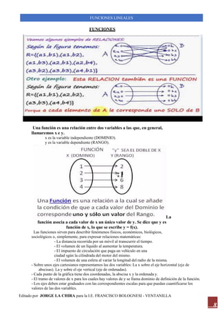 Editado por JORGE LA CHIRA para la I.E. FRANCISCO BOLOGNESI - VENTANILLA
FUNCIONES LINEALES
8
FUNCIONES
Una función es una relación entre dos variables a las que, en general,
llamaremos x e y.
x es la variable independiente (DOMINIO).
y es la variable dependiente (RANGO).
La
función asocia a cada valor de x un único valor de y. Se dice que y es
función de x, lo que se escribe y = f(x).
Las funciones sirven para describir fenómenos físicos, económicos, biológicos,
sociológicos o, simplemente, para expresar relaciones matemáticas:
- La distancia recorrida por un móvil al transcurrir el tiempo.
- El volumen de un líquido al aumentar la temperatura.
- El impuesto de circulación que paga un vehículo en una
ciudad sgún la cilindrada del motor del mismo.
- El volumen de una esfera al variar la longitud del radio de la misma.
- Sobre unos ejes cartesianos representamos las dos variables: La x sobre el eje horizontal (eje de
abscisas). La y sobre el eje vertical (eje de ordenadas).
- Cada punto de la gráfica tiene dos coordenadas, la abscisa x y la ordenada y.
- El tramo de valores de x para los cuales hay valores de y se llama dominio de definición de la función.
- Los ejes deben estar graduados con las correspondientes escalas para que puedan cuantificarse los
valores de las dos variables.
 