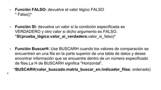 - Función FALSO: devuelve el valor lógico FALSO
* Falso()*
- Función SI: devuelve un valor si la condición especificada es
VERDADERO y otro valor si dicho argumento es FALSO.
*SI(prueba_lógica;valor_si_verdadero;valor_si_falso)*
- Función BuscarH: Use BUSCARH cuando los valores de comparación se
encuentren en una fila en la parte superior de una tabla de datos y desee
encontrar información que se encuentre dentro de un número especificado
de filas.La H de BUSCARH significa "Horizontal".
*BUSCARH(valor_buscado;matriz_buscar_en;indicador_filas; ordenado)
*