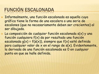 Función EscalonadaInformalmente, una función escalonada es aquella cuya gráfica tiene la forma de una escalera o una serie de escalones (que no necesariamente deben ser crecientes) al ser dibujada.La composición de cualquier función escalonada s(x) y una función cualquiera f(x) da por resultado una función escalonada g(x) = f(s(x)), siempre que f(x) esté definida para cualquier valor de x en el rango de s(x). Evidentemente, la derivada de una función escalonada es 0 en cualquier punto en que se halle definida.