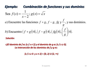 Ejemplo:  Combinación de funciones y sus dominios Solución : El dominio de f es {x / x ≠ 2} y el dominio de g es {x / x ≥ 0}.  La intersección de los dominios de f y g es:   {x / x ≥ 0  y x ≠ 2} = [0, 2) U (2, ∞) © copywriter 