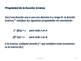 Propiedad de la función inversa Sea f una función uno a uno con dominio A y rango B. La función inversa f  -1  satisface las siguientes propiedades de cancelación.   f  -1  (f(x)) = x para toda x en A f(f  -1 (x)) = x para toda x en B A la inversa, cualquier función f  -1  que satisface estas ecuaciones es la inversa de f. © copywriter 