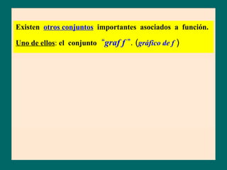 Existen otros conjuntos importantes asociados a función.

Uno de ellos: el conjunto “graf f ”. (gráfico de f )


           Llamamos graf. f al conjunto de todos los pares ordenados
graf f     cuya 1er componente es un elemento x del dominio (A) y,
           su 2da componente, la imagen de x por f ; la indicamos:
f : A B
               graf f   = { (x ; y) / x ∈ A, y = f ( x ) }
               graf f   = { (x; f (x)) / x ∈ A }
 