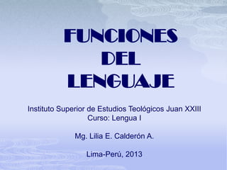 FUNCIONES
             DEL
          LENGUAJE
Instituto Superior de Estudios Teológicos Juan XXIII
                   Curso: Lengua I

              Mg. Lilia E. Calderón A.

                 Lima-Perú, 2013
 