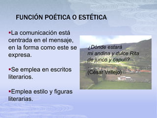 FUNCIÓN POÉTICA O ESTÉTICA

La comunicación está
centrada en el mensaje,
en la forma como este se   ¿Dónde estará
expresa.                   mi andina y dulce Rita
                           de junco y capulí?
                           …
Se emplea en escritos     (César Vallejo)
literarios.

Emplea estilo y figuras
literarias.
 