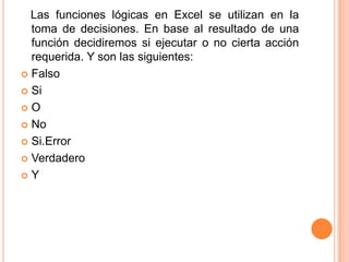 Las funciones lógicas en Excel se utilizan en la
toma de decisiones. En base al resultado de una
función decidiremos si ejecutar o no cierta acción
requerida. Y son las siguientes:
Falso
Si
O
No
Si.Error
Verdadero
Y