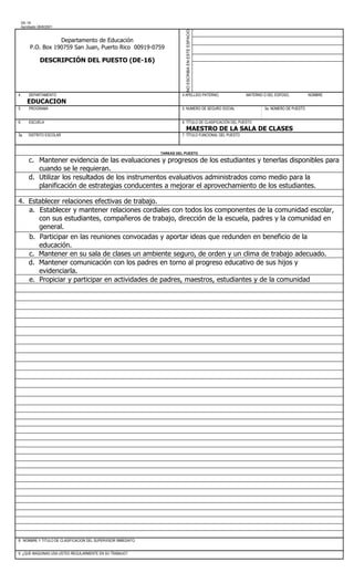 DE-16
 Aprobado 28/8/2001




                                                                          NO ESCRIBA EN ESTE ESPACIO
                 Departamento de Educación
      P.O. Box 190759 San Juan, Puerto Rico 00919-0759

           DESCRIPCIÓN DEL PUESTO (DE-16)




4.    DEPARTAMENTO                                                      4 APELLIDO PATERNO,               MATERNO O DEL ESPOSO,           NOMBRE
      EDUCACION
5.    PROGRAMA                                                          5. NUMERO DE SEGURO SOCIAL                 5a. NÚMERO DE PUESTO


6.    ESCUELA                                                           6. TÍTULO DE CLASIFICACIÓN DEL PUESTO
                                                                           MAESTRO DE LA SALA DE CLASES
3a.   DISTRITO ESCOLAR                                                  7. TÍTULO FUNCIONAL DEL PUESTO



                                                               TAREAS DEL PUESTO

      c. Mantener evidencia de las evaluaciones y progresos de los estudiantes y tenerlas disponibles para
         cuando se le requieran.
      d. Utilizar los resultados de los instrumentos evaluativos administrados como medio para la
         planificación de estrategias conducentes a mejorar el aprovechamiento de los estudiantes.

4. Establecer relaciones efectivas de trabajo.
   a. Establecer y mantener relaciones cordiales con todos los componentes de la comunidad escolar,
      con sus estudiantes, compañeros de trabajo, dirección de la escuela, padres y la comunidad en
      general.
   b. Participar en las reuniones convocadas y aportar ideas que redunden en beneficio de la
      educación.
   c. Mantener en su sala de clases un ambiente seguro, de orden y un clima de trabajo adecuado.
   d. Mantener comunicación con los padres en torno al progreso educativo de sus hijos y
      evidenciarla.
   e. Propiciar y participar en actividades de padres, maestros, estudiantes y de la comunidad




8. NOMBRE Y TITULO DE CLASIFICACION DEL SUPERVISOR INMEDIATO


9. ¿QUE MAQUINAS USA USTED REGULARMENTE EN SU TRABAJO?
 