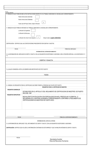 DE-16
Aprobado 28/8/2001
  10. INDIQUE EN QUE FORMA RECIBE USTED INSTRUCCIONES RESPECTO A SU TRABAJO, MARCANDO EL ENCASILLADO CORRESPONDIENTE.

                        Recibo Instrucciones Generales

                        Recibo Instrucciones Detalladas

                                                                             x
                        Puedo Usar Mi Propio Criterio, Sujeto A Revisión


  11. INDIQUE EN QUE FORMA ES REVISADO SU TRABAJO, MARCANDO EL ENCASILLADO CORRESPONDIENTE.

                        La Revisión Es Superficial

                        La Revisión Es Minuciosa


                                                                   x
                        La Revisión Se Limita A Unos Aspectos                Indique Cuales   Logros obtenidos


  CERTIFICACIÓN: CERTIFICO QUE LAS CONTESTACIONES PRECEDENTES SON CIERTAS Y EXACTAS.


  ____________________________________                                                              ___________________________________________________________
                  FECHA                                                                                                  FIRMA DEL EMPLEADO

                                                                INFORMACIÓN DEL SUPERVISOR INMEDIATO


  12. LA INFORMACIÓN DEL EMPLEADO ES CIERTA Y EXACTA, CON LAS SIGUIENTES EXCEPCIONES O ADICIONES: (DÉLE ATENCIÓN ESPECIAL A LOS APARTADOS 10 Y
  11)



                                                                       CIERTA Y EXACTA




  13 ¿CUALES CONSIDERA USTED LOS DEBERES MÁS IMPORTANTES DE ÉSTE PUESTO?



                                                                                 TODOS




  14. INDIQUE LOS REQUISITOS PARA EL CERTIFICADO QUE DEBE POSEER LA PERSONA QUE OCUPE ESTE PUESTO.
                                                                           REQUISITOS PARA EL CERTIFICADO DE MAESTRO

    REQUISITOS GENERALES
                                 ESTABLECIDO EN EL ARTICULO 5 DEL REGLAMENTO DE CERTIFICACION DE MAESTROS DE PUERTO
                                 RICO DEL 1997
    REQUISITOS ESPECIFICOS
                                 BACHILLERATO EN EDUCACION CON ESPECIALIDAD EN NIVEL PREESCOLAR, ELEMENTAL, O
                                 SECUNDARIA DE LA MATERIA ACADEMICA CORRESPONDIENTE CONFORME AL REGLAMENTO DE
                                 CERTIFICACIONES DE MAESTROS DE PUERTO RICO




  ___________________ ________________________________                                              ___________________________________________________________
                       FECHA                                                                                   FIRMA DEL SUPERVISOR INMEDIATO


                                                                  INFORMACION DEL JEFE DE LA OFICINA


  15. LA INFORMACIÓN DEL EMPLEADO Y DEL JEFE INMEDIATO ES CIERTA Y EXACTA, CON LAS SIGUIENTES EXCEPCIONES O ADICIONES.


  CERTIFICACIÓN: CERTIFICO QUE HE LEIDO LA INFORMACIÓN CONTENIDA EN ESTE IMPRESO Y QUE A MI MEJOR ENTENDER ES CIERTA Y EXACTA.




  ____________________________________________                                                 ___________________________________________________________
                     FECHA
                                                                                          Secretaria Auxiliar
                                                                                          Área de Recursos Humanos
 