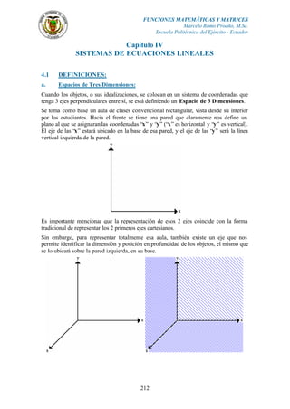 FUNCIONES MATEMÁTICAS Y MATRICES
                                                           Marcelo Romo Proaño, M.Sc.
                                               Escuela Politécnica del Ejército - Ecuador

                           Capítulo IV
               SISTEMAS DE ECUACIONES LINEALES

4.1    DEFINICIONES:
a.     Espacios de Tres Dimensiones:
Cuando los objetos, o sus idealizaciones, se colocan en un sistema de coordenadas que
tenga 3 ejes perpendiculares entre sí, se está definiendo un Espacio de 3 Dimensiones.
Se toma como base un aula de clases convencional rectangular, vista desde su interior
por los estudiantes. Hacia el frente se tiene una pared que claramente nos define un
plano al que se asignaran las coordenadas “x” y “y” (“x” es horizontal y “y” es vertical).
El eje de las “x” estará ubicado en la base de esa pared, y el eje de las “y” será la línea
vertical izquierda de la pared.




Es importante mencionar que la representación de esos 2 ejes coincide con la forma
tradicional de representar los 2 primeros ejes cartesianos.
Sin embargo, para representar totalmente esa aula, también existe un eje que nos
permite identificar la dimensión y posición en profundidad de los objetos, el mismo que
se lo ubicará sobre la pared izquierda, en su base.




                                           212
 